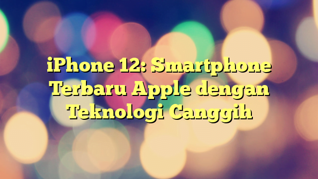 iPhone 12: Smartphone Terbaru Apple dengan Teknologi Canggih